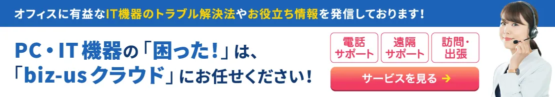 PC・IT機器の「困った！」は、「biz-us クラウド」にお任せください！サービス詳細はこちら